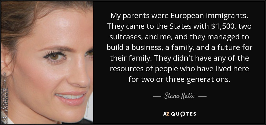 My parents were European immigrants. They came to the States with $1,500, two suitcases, and me, and they managed to build a business, a family, and a future for their family. They didn't have any of the resources of people who have lived here for two or three generations. - Stana Katic