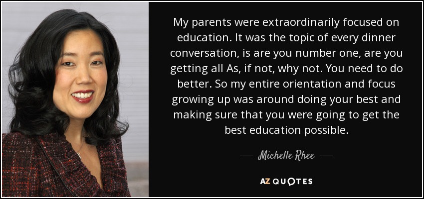 My parents were extraordinarily focused on education. It was the topic of every dinner conversation, is are you number one, are you getting all As, if not, why not. You need to do better. So my entire orientation and focus growing up was around doing your best and making sure that you were going to get the best education possible. - Michelle Rhee