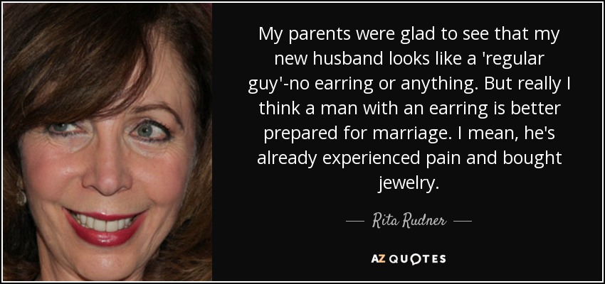 My parents were glad to see that my new husband looks like a 'regular guy'-no earring or anything. But really I think a man with an earring is better prepared for marriage. I mean, he's already experienced pain and bought jewelry. - Rita Rudner