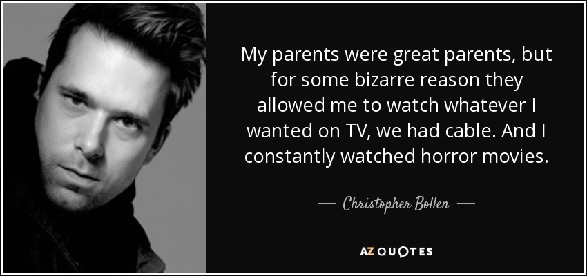 My parents were great parents, but for some bizarre reason they allowed me to watch whatever I wanted on TV, we had cable. And I constantly watched horror movies. - Christopher Bollen