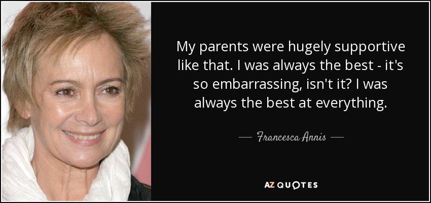 My parents were hugely supportive like that. I was always the best - it's so embarrassing, isn't it? I was always the best at everything. - Francesca Annis