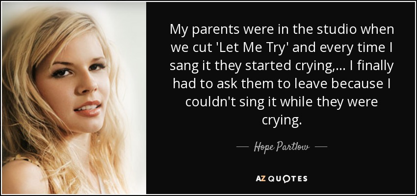 My parents were in the studio when we cut 'Let Me Try' and every time I sang it they started crying, ... I finally had to ask them to leave because I couldn't sing it while they were crying. - Hope Partlow