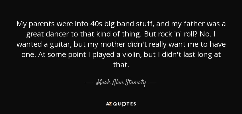 My parents were into 40s big band stuff, and my father was a great dancer to that kind of thing. But rock 'n' roll? No. I wanted a guitar, but my mother didn't really want me to have one. At some point I played a violin, but I didn't last long at that. - Mark Alan Stamaty