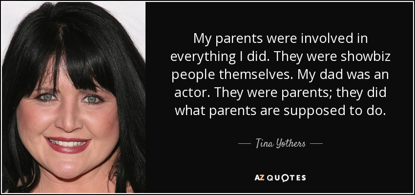 My parents were involved in everything I did. They were showbiz people themselves. My dad was an actor. They were parents; they did what parents are supposed to do. - Tina Yothers