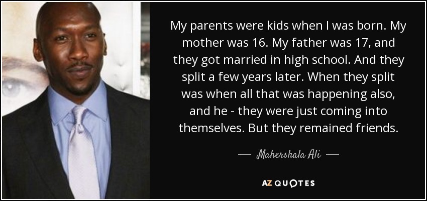 My parents were kids when I was born. My mother was 16. My father was 17, and they got married in high school. And they split a few years later. When they split was when all that was happening also, and he - they were just coming into themselves. But they remained friends. - Mahershala Ali