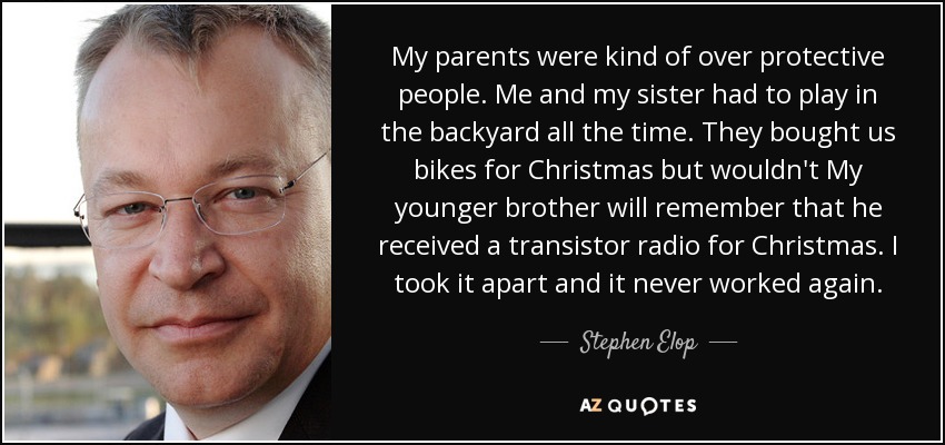 My parents were kind of over protective people. Me and my sister had to play in the backyard all the time. They bought us bikes for Christmas but wouldn't My younger brother will remember that he received a transistor radio for Christmas. I took it apart and it never worked again. - Stephen Elop
