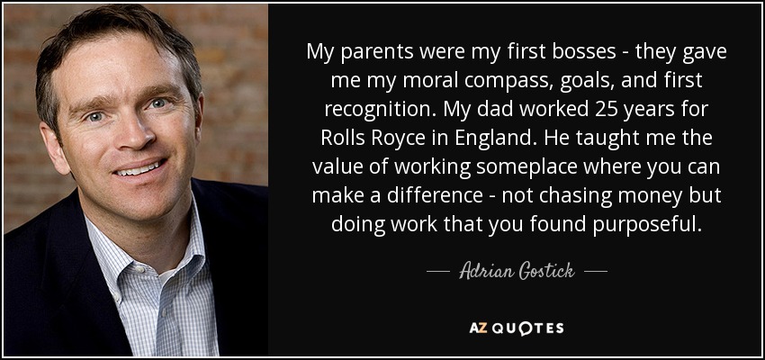 My parents were my first bosses - they gave me my moral compass, goals, and first recognition. My dad worked 25 years for Rolls Royce in England. He taught me the value of working someplace where you can make a difference - not chasing money but doing work that you found purposeful. - Adrian Gostick
