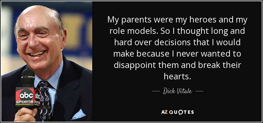 My parents were my heroes and my role models. So I thought long and hard over decisions that I would make because I never wanted to disappoint them and break their hearts. - Dick Vitale