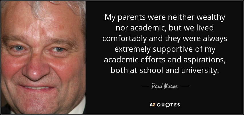 My parents were neither wealthy nor academic, but we lived comfortably and they were always extremely supportive of my academic efforts and aspirations, both at school and university. - Paul Nurse