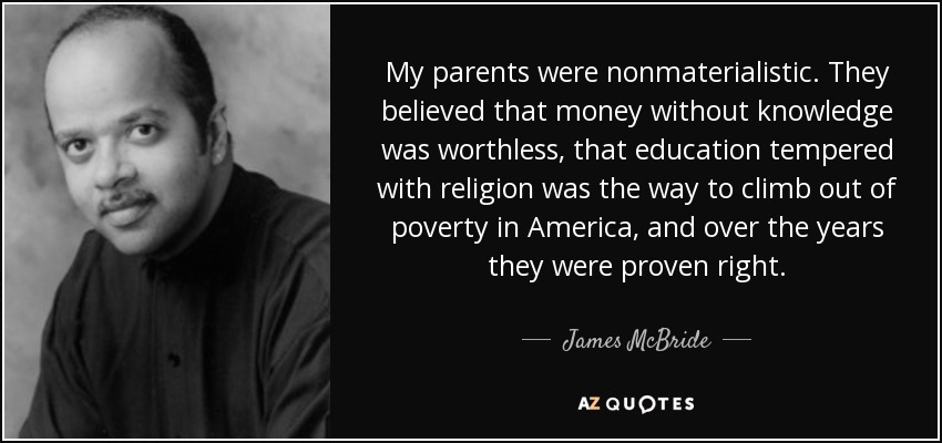 My parents were nonmaterialistic. They believed that money without knowledge was worthless, that education tempered with religion was the way to climb out of poverty in America, and over the years they were proven right. - James McBride