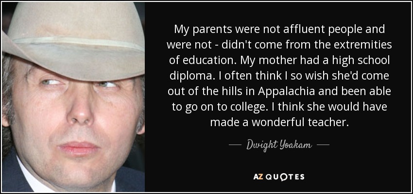 My parents were not affluent people and were not - didn't come from the extremities of education. My mother had a high school diploma. I often think I so wish she'd come out of the hills in Appalachia and been able to go on to college. I think she would have made a wonderful teacher. - Dwight Yoakam