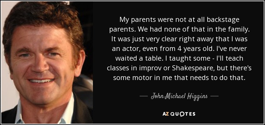 My parents were not at all backstage parents. We had none of that in the family. It was just very clear right away that I was an actor, even from 4 years old. I've never waited a table. I taught some - I'll teach classes in improv or Shakespeare, but there's some motor in me that needs to do that. - John Michael Higgins
