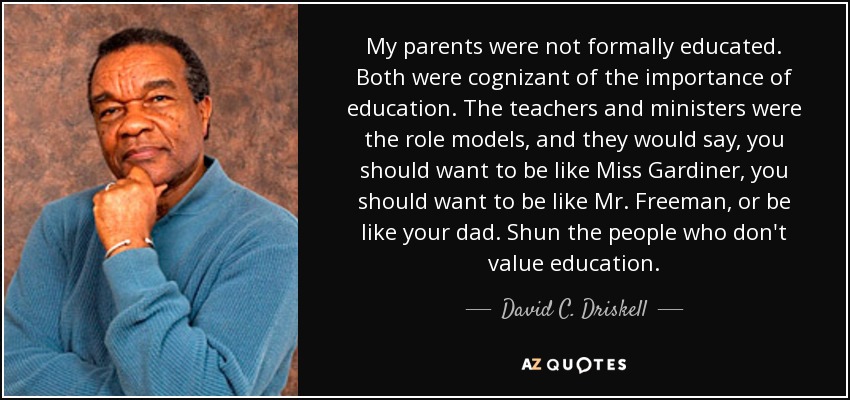 My parents were not formally educated. Both were cognizant of the importance of education. The teachers and ministers were the role models, and they would say, you should want to be like Miss Gardiner, you should want to be like Mr. Freeman, or be like your dad. Shun the people who don't value education. - David C. Driskell