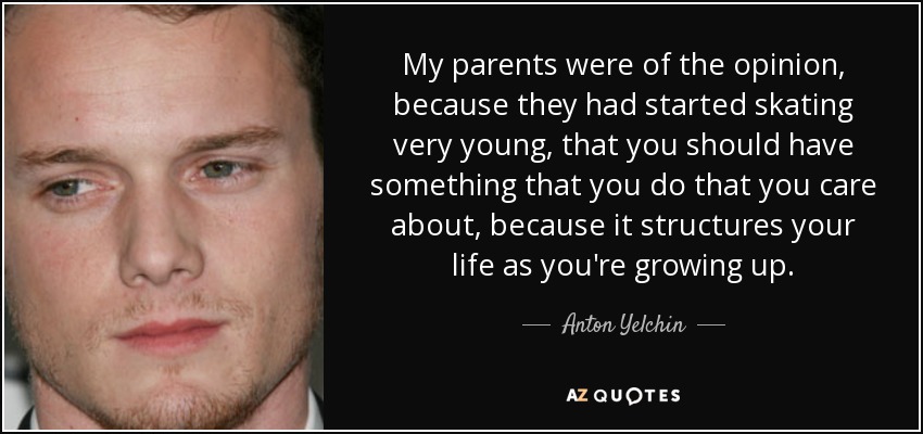 My parents were of the opinion, because they had started skating very young, that you should have something that you do that you care about, because it structures your life as you're growing up. - Anton Yelchin