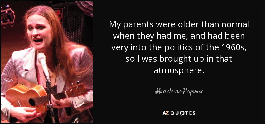 My parents were older than normal when they had me, and had been very into the politics of the 1960s, so I was brought up in that atmosphere. - Madeleine Peyroux