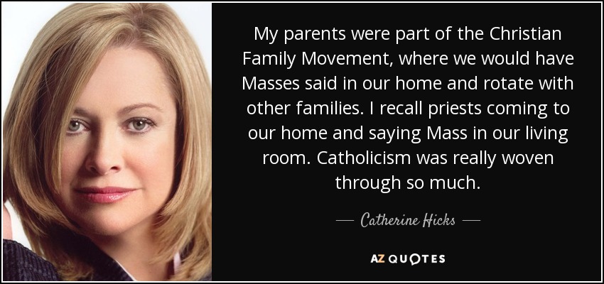 My parents were part of the Christian Family Movement, where we would have Masses said in our home and rotate with other families. I recall priests coming to our home and saying Mass in our living room. Catholicism was really woven through so much. - Catherine Hicks My parents were part of the Christian Family Movement, where we would have Masses said in our home and rotate with other families. I recall priests coming to our home and saying Mass in our living room. Catholicism was really woven through so much. - Catherine Hicks