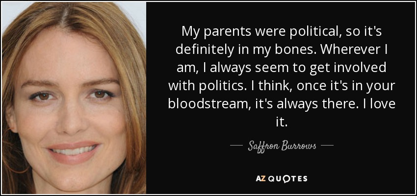 My parents were political, so it's definitely in my bones. Wherever I am, I always seem to get involved with politics. I think, once it's in your bloodstream, it's always there. I love it. - Saffron Burrows