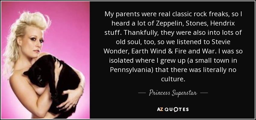 My parents were real classic rock freaks, so I heard a lot of Zeppelin, Stones, Hendrix stuff. Thankfully, they were also into lots of old soul, too, so we listened to Stevie Wonder, Earth Wind & Fire and War. I was so isolated where I grew up (a small town in Pennsylvania) that there was literally no culture. - Princess Superstar