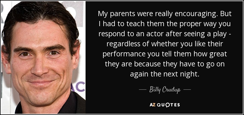 My parents were really encouraging. But I had to teach them the proper way you respond to an actor after seeing a play - regardless of whether you like their performance you tell them how great they are because they have to go on again the next night. - Billy Crudup