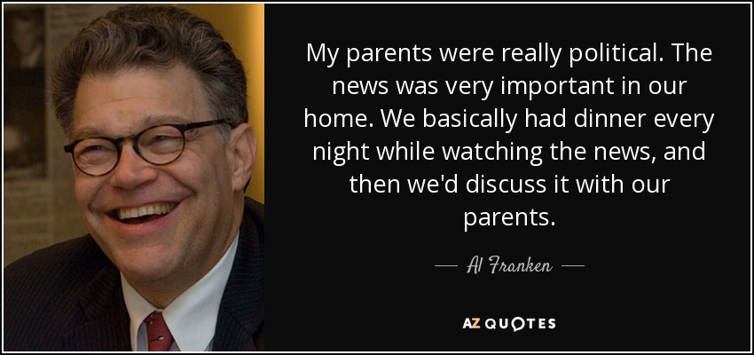 My parents were really political. The news was very important in our home. We basically had dinner every night while watching the news, and then we'd discuss it with our parents. - Al Franken
