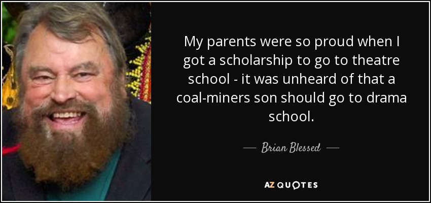 My parents were so proud when I got a scholarship to go to theatre school - it was unheard of that a coal-miners son should go to drama school. - Brian Blessed