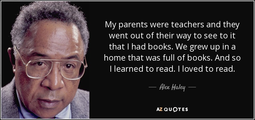 My parents were teachers and they went out of their way to see to it that I had books. We grew up in a home that was full of books. And so I learned to read. I loved to read. - Alex Haley