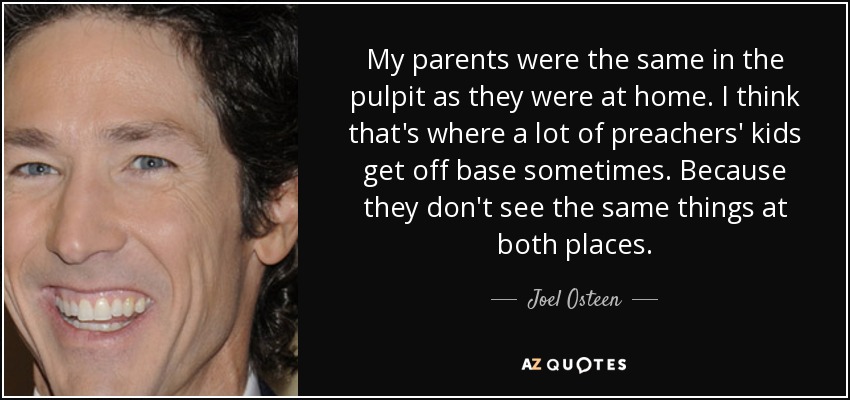 My parents were the same in the pulpit as they were at home. I think that's where a lot of preachers' kids get off base sometimes. Because they don't see the same things at both places. - Joel Osteen