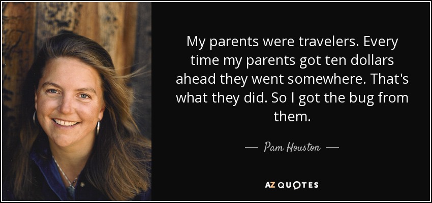 My parents were travelers. Every time my parents got ten dollars ahead they went somewhere. That's what they did. So I got the bug from them. - Pam Houston