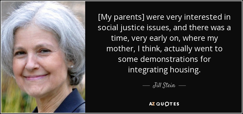 [My parents] were very interested in social justice issues, and there was a time, very early on, where my mother, I think, actually went to some demonstrations for integrating housing. - Jill Stein