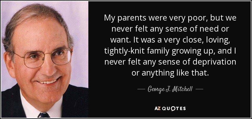 My parents were very poor, but we never felt any sense of need or want. It was a very close, loving, tightly-knit family growing up, and I never felt any sense of deprivation or anything like that. - George J. Mitchell