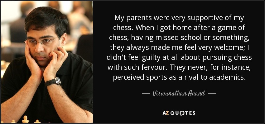 My parents were very supportive of my chess. When I got home after a game of chess, having missed school or something, they always made me feel very welcome; I didn't feel guilty at all about pursuing chess with such fervour. They never, for instance, perceived sports as a rival to academics. - Viswanathan Anand