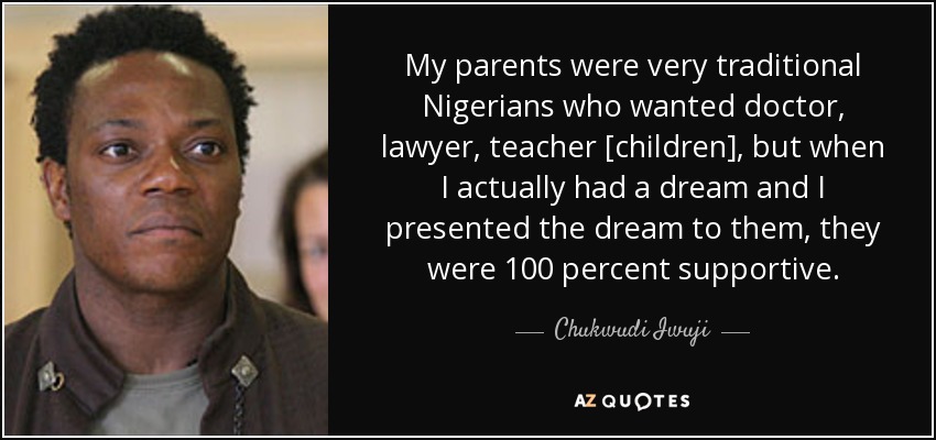 My parents were very traditional Nigerians who wanted doctor, lawyer, teacher [children], but when I actually had a dream and I presented the dream to them, they were 100 percent supportive. - Chukwudi Iwuji