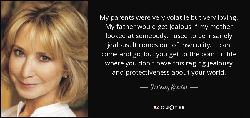 My parents were very volatile but very loving. My father would get jealous if my mother looked at somebody. I used to be insanely jealous. It comes out of insecurity. It can come and go, but you get to the point in life where you don't have this raging jealousy and protectiveness about your world. - Felicity Kendal