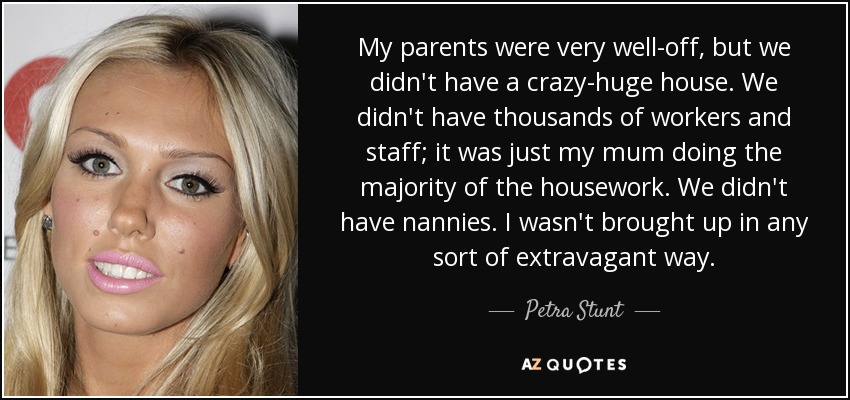 My parents were very well-off, but we didn't have a crazy-huge house. We didn't have thousands of workers and staff; it was just my mum doing the majority of the housework. We didn't have nannies. I wasn't brought up in any sort of extravagant way. - Petra Stunt