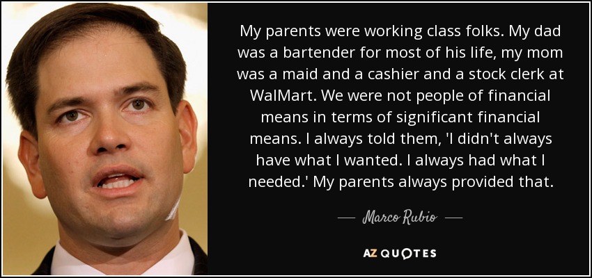 My parents were working class folks. My dad was a bartender for most of his life, my mom was a maid and a cashier and a stock clerk at WalMart. We were not people of financial means in terms of significant financial means. I always told them, 'I didn't always have what I wanted. I always had what I needed.' My parents always provided that. - Marco Rubio