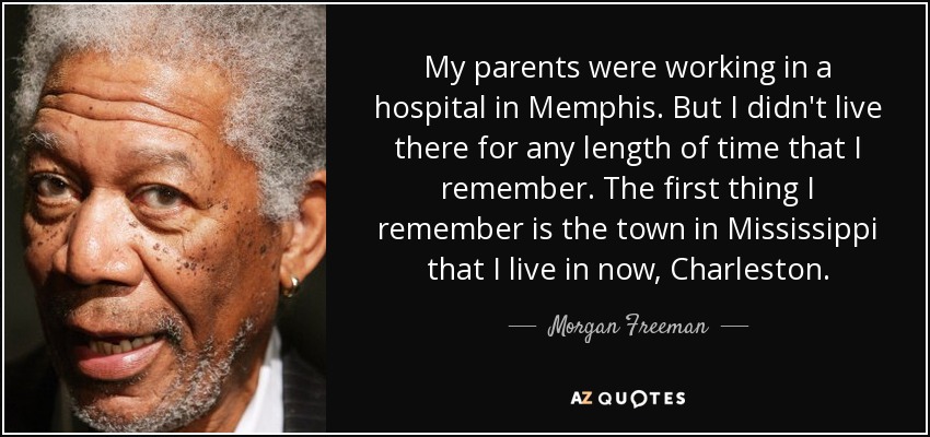 My parents were working in a hospital in Memphis. But I didn't live there for any length of time that I remember. The first thing I remember is the town in Mississippi that I live in now, Charleston. - Morgan Freeman