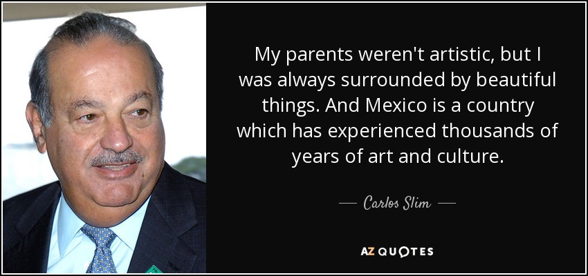 My parents weren't artistic, but I was always surrounded by beautiful things. And Mexico is a country which has experienced thousands of years of art and culture. - Carlos Slim