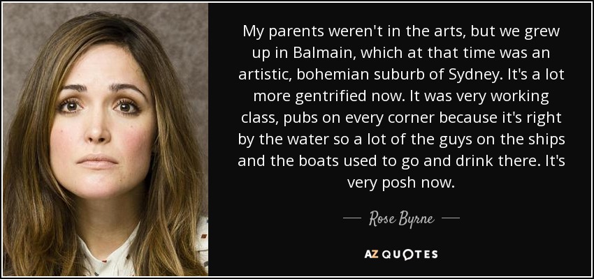 My parents weren't in the arts, but we grew up in Balmain, which at that time was an artistic, bohemian suburb of Sydney. It's a lot more gentrified now. It was very working class, pubs on every corner because it's right by the water so a lot of the guys on the ships and the boats used to go and drink there. It's very posh now. - Rose Byrne