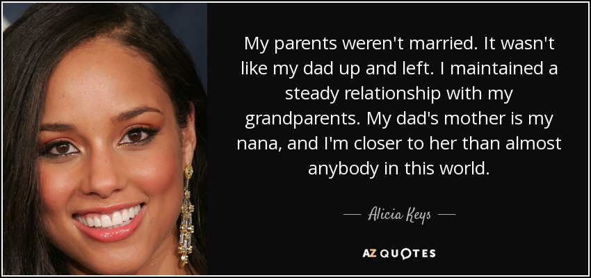 My parents weren't married. It wasn't like my dad up and left. I maintained a steady relationship with my grandparents. My dad's mother is my nana, and I'm closer to her than almost anybody in this world. - Alicia Keys