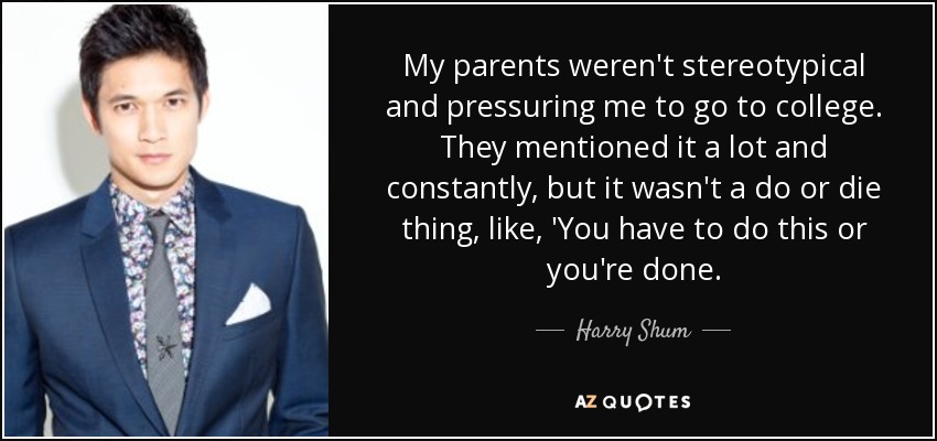 My parents weren't stereotypical and pressuring me to go to college. They mentioned it a lot and constantly, but it wasn't a do or die thing, like, 'You have to do this or you're done. - Harry Shum, Jr.