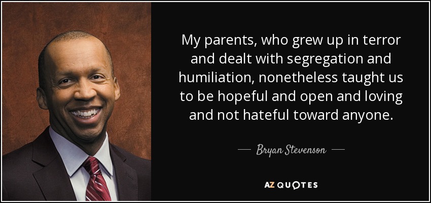 My parents, who grew up in terror and dealt with segregation and humiliation, nonetheless taught us to be hopeful and open and loving and not hateful toward anyone. - Bryan Stevenson