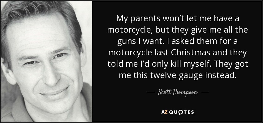 My parents won’t let me have a motorcycle, but they give me all the guns I want. I asked them for a motorcycle last Christmas and they told me I’d only kill myself. They got me this twelve-gauge instead. - Scott Thompson