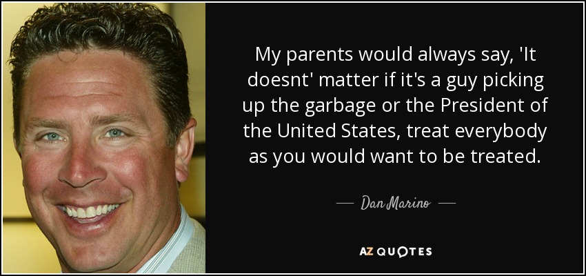 My parents would always say, 'It doesnt' matter if it's a guy picking up the garbage or the President of the United States, treat everybody as you would want to be treated. - Dan Marino