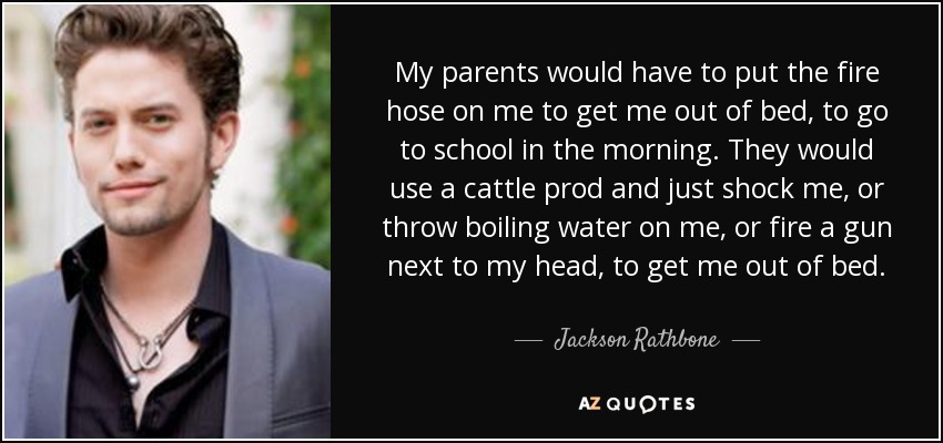 My parents would have to put the fire hose on me to get me out of bed, to go to school in the morning. They would use a cattle prod and just shock me, or throw boiling water on me, or fire a gun next to my head, to get me out of bed. - Jackson Rathbone