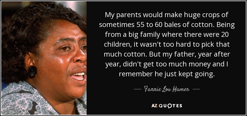 My parents would make huge crops of sometimes 55 to 60 bales of cotton. Being from a big family where there were 20 children, it wasn't too hard to pick that much cotton. But my father, year after year, didn't get too much money and I remember he just kept going. - Fannie Lou Hamer