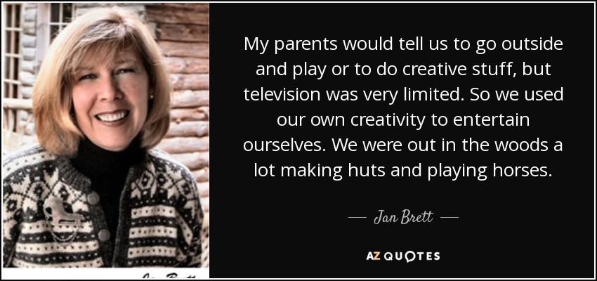 My parents would tell us to go outside and play or to do creative stuff, but television was very limited. So we used our own creativity to entertain ourselves. We were out in the woods a lot making huts and playing horses. - Jan Brett
