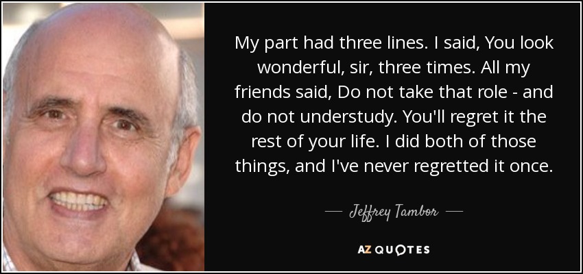 My part had three lines. I said, You look wonderful, sir, three times. All my friends said, Do not take that role - and do not understudy. You'll regret it the rest of your life. I did both of those things, and I've never regretted it once. - Jeffrey Tambor
