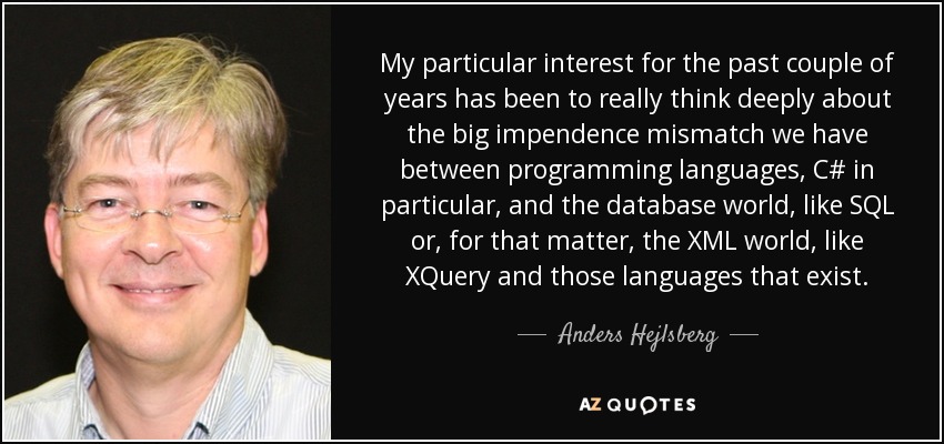 My particular interest for the past couple of years has been to really think deeply about the big impendence mismatch we have between programming languages, C# in particular, and the database world, like SQL or, for that matter, the XML world, like XQuery and those languages that exist. - Anders Hejlsberg