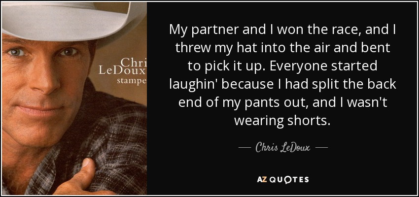 My partner and I won the race, and I threw my hat into the air and bent to pick it up. Everyone started laughin' because I had split the back end of my pants out, and I wasn't wearing shorts. - Chris LeDoux