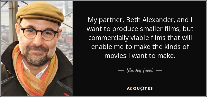 My partner, Beth Alexander, and I want to produce smaller films, but commercially viable films that will enable me to make the kinds of movies I want to make. - Stanley Tucci